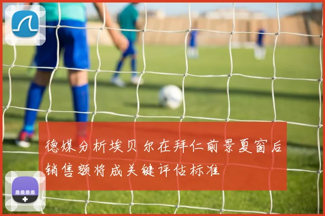 德媒分析埃贝尔在拜仁前景夏窗后销售额将成关键评估标准