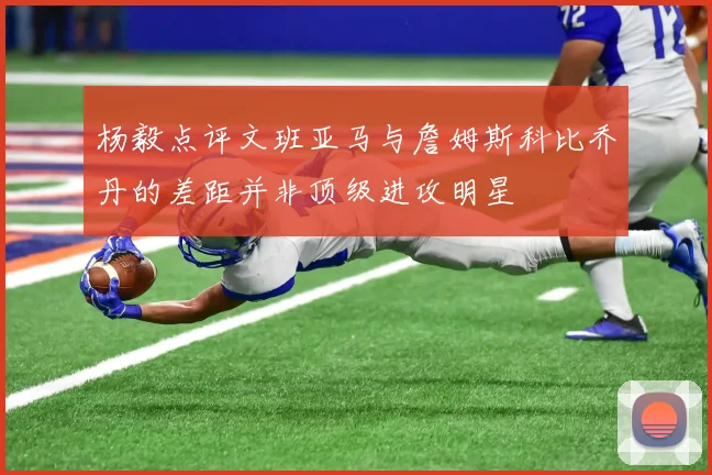 杨毅点评文班亚马与詹姆斯科比乔丹的差距并非顶级进攻明星