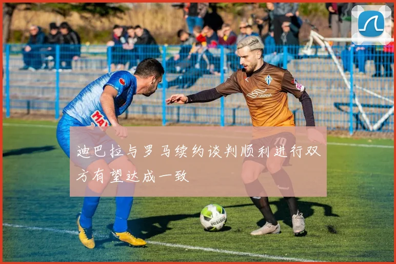 迪巴拉与罗马续约谈判顺利进行双方有望达成一致