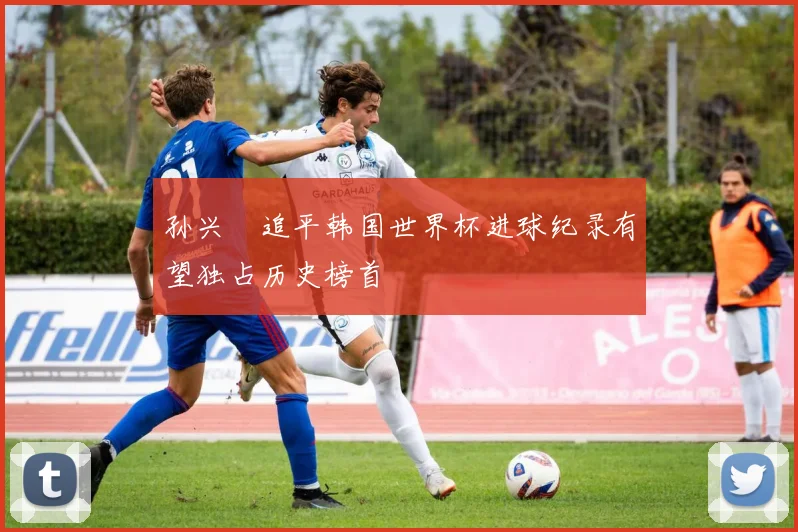 孙兴慜追平韩国世界杯进球纪录有望独占历史榜首