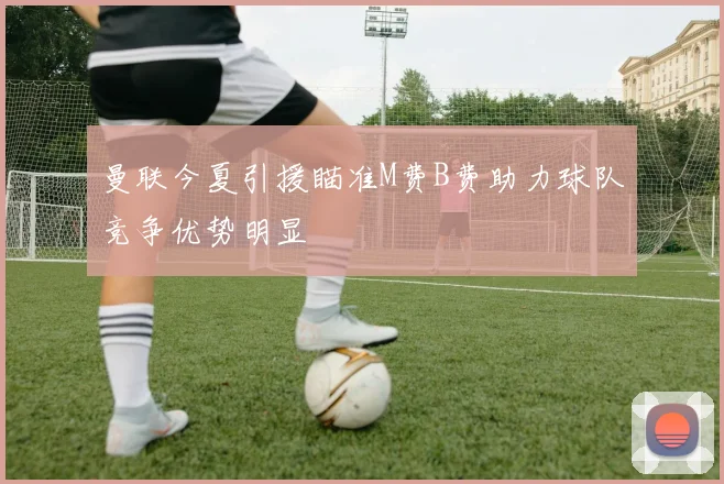 曼联今夏引援瞄准M费B费助力球队竞争优势明显