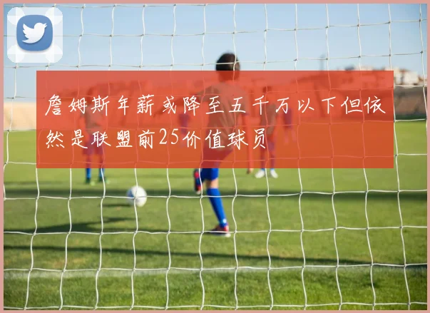詹姆斯年薪或降至五千万以下但依然是联盟前25价值球员