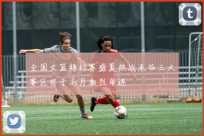 全国女篮锦标赛盛夏热战来临三大赛区将于七月激烈角逐