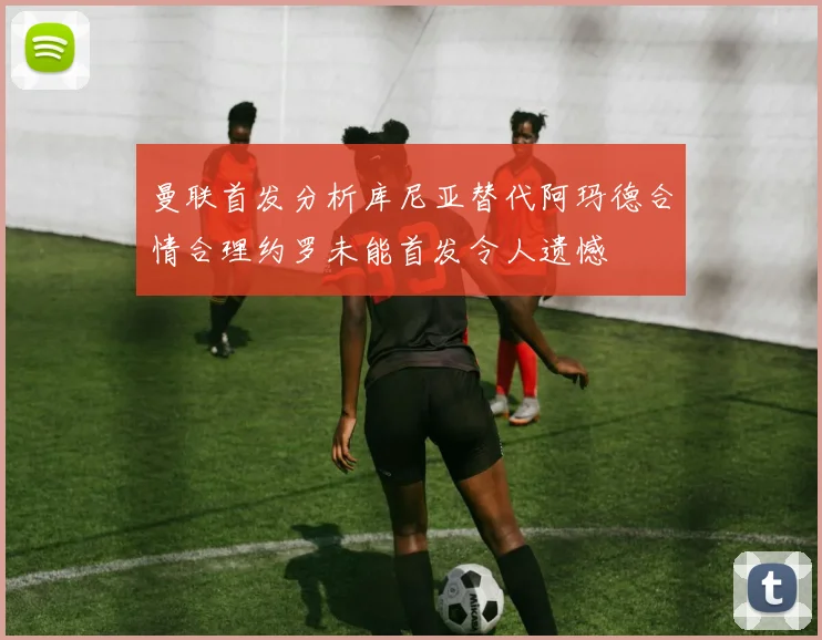 曼联首发分析库尼亚替代阿玛德合情合理约罗未能首发令人遗憾
