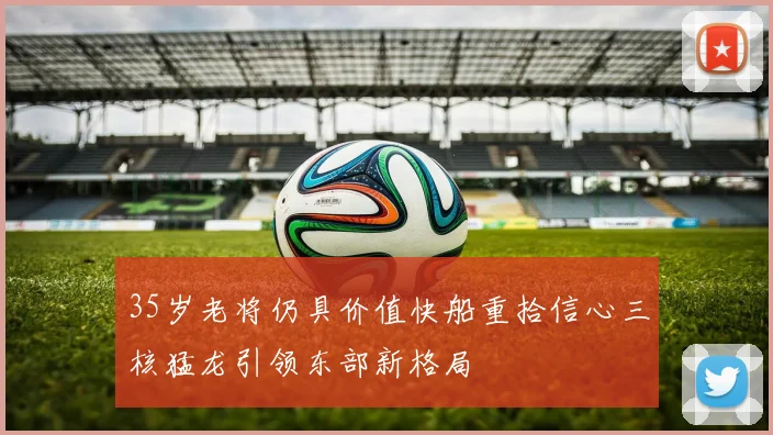 35岁老将仍具价值快船重拾信心三核猛龙引领东部新格局