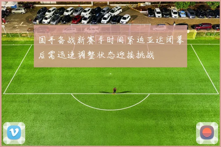 国手备战新赛季时间紧迫亚运闭幕后需迅速调整状态迎接挑战