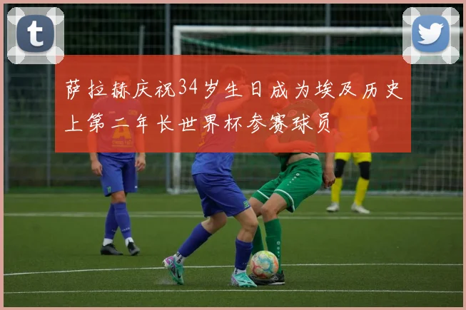 萨拉赫庆祝34岁生日成为埃及历史上第二年长世界杯参赛球员