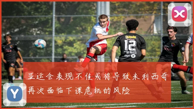 亚运会表现不佳或将导致米利西奇再次面临下课危机的风险